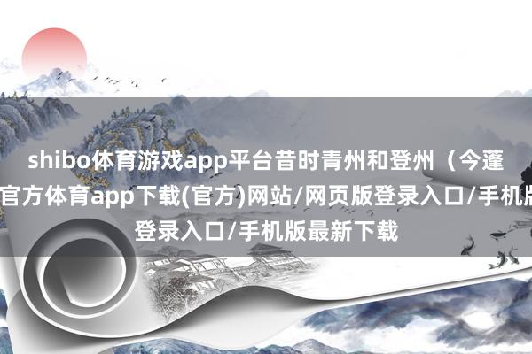 shibo体育游戏app平台昔时青州和登州（今蓬莱）-世博官方体育app下载(官方)网站/网页版登录入口/手机版最新下载