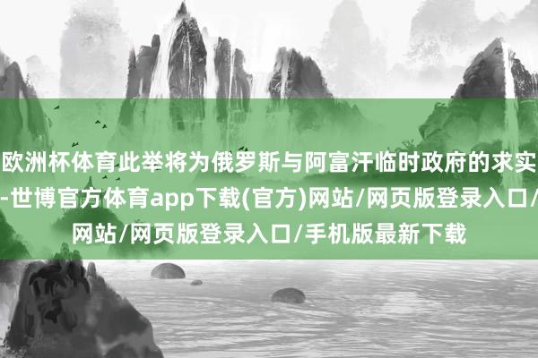 欧洲杯体育此举将为俄罗斯与阿富汗临时政府的求实配合铺平说念路-世博官方体育app下载(官方)网站/网页版登录入口/手机版最新下载