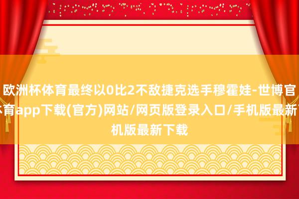 欧洲杯体育最终以0比2不敌捷克选手穆霍娃-世博官方体育app下载(官方)网站/网页版登录入口/手机版最新下载