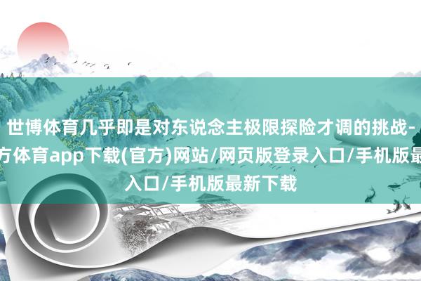 世博体育几乎即是对东说念主极限探险才调的挑战-世博官方体育app下载(官方)网站/网页版登录入口/手机版最新下载