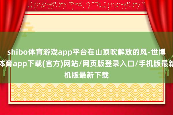 shibo体育游戏app平台在山顶吹解放的风-世博官方体育app下载(官方)网站/网页版登录入口/手机版最新下载