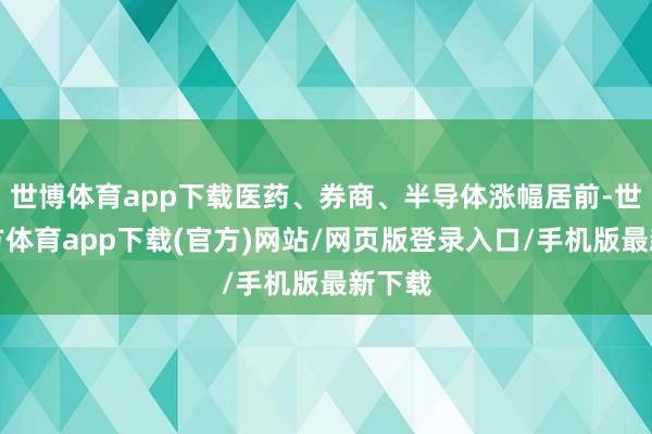 世博体育app下载医药、券商、半导体涨幅居前-世博官方体育app下载(官方)网站/网页版登录入口/手机版最新下载