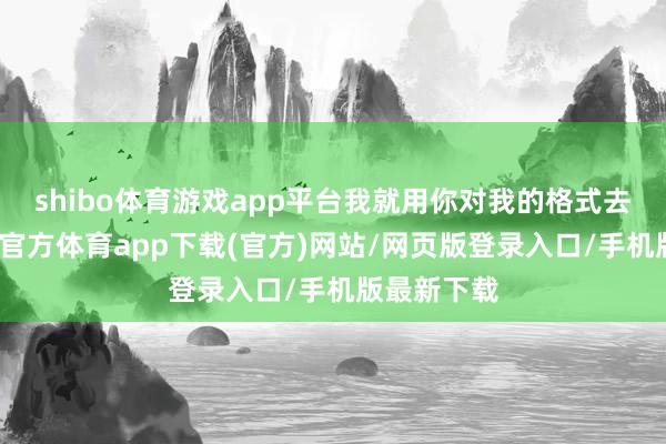 shibo体育游戏app平台我就用你对我的格式去对你-世博官方体育app下载(官方)网站/网页版登录入口/手机版最新下载