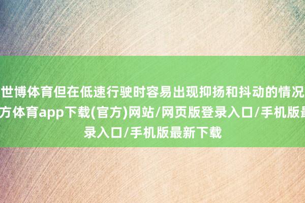 世博体育但在低速行驶时容易出现抑扬和抖动的情况-世博官方体育app下载(官方)网站/网页版登录入口/手机版最新下载