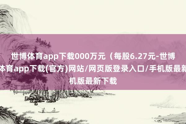 世博体育app下载000万元（每股6.27元-世博官方体育app下载(官方)网站/网页版登录入口/手机版最新下载