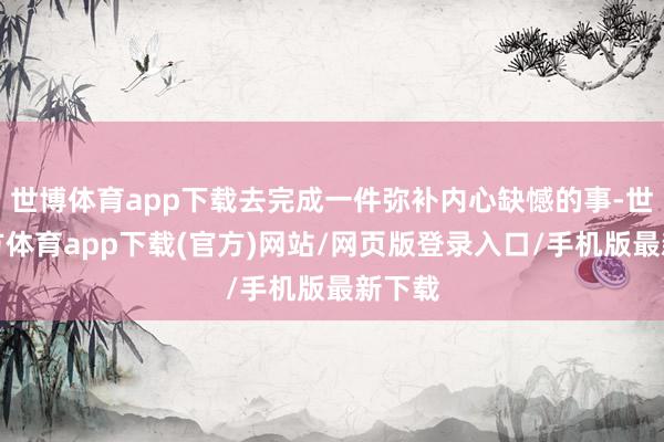 世博体育app下载去完成一件弥补内心缺憾的事-世博官方体育app下载(官方)网站/网页版登录入口/手机版最新下载