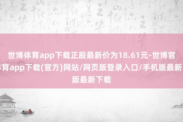 世博体育app下载正股最新价为18.61元-世博官方体育app下载(官方)网站/网页版登录入口/手机版最新下载