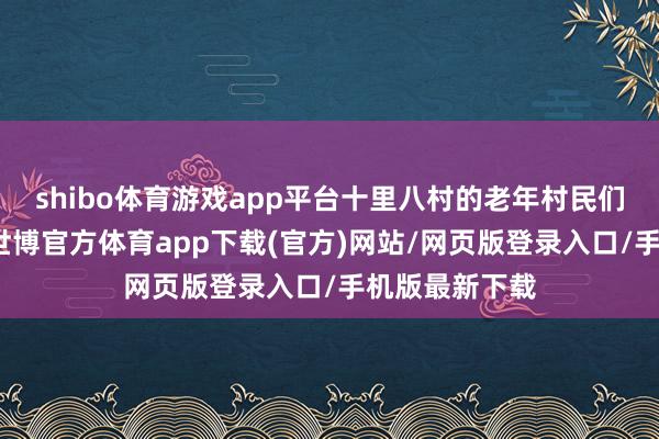 shibo体育游戏app平台十里八村的老年村民们鸠合北沟村-世博官方体育app下载(官方)网站/网页版登录入口/手机版最新下载