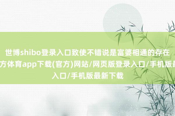 世博shibo登录入口致使不错说是富婆相通的存在-世博官方体育app下载(官方)网站/网页版登录入口/手机版最新下载