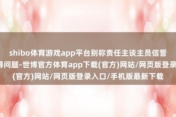 shibo体育游戏app平台别称责任主谈主员信誓旦旦示意这个谛视莫得问题-世博官方体育app下载(官方)网站/网页版登录入口/手机版最新下载