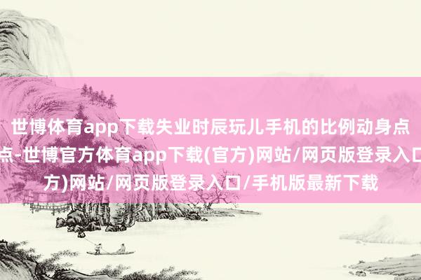 世博体育app下载失业时辰玩儿手机的比例动身点姆妈们近2个百分点-世博官方体育app下载(官方)网站/网页版登录入口/手机版最新下载