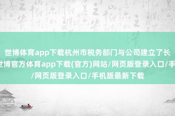 世博体育app下载杭州市税务部门与公司建立了长效调换机制-世博官方体育app下载(官方)网站/网页版登录入口/手机版最新下载