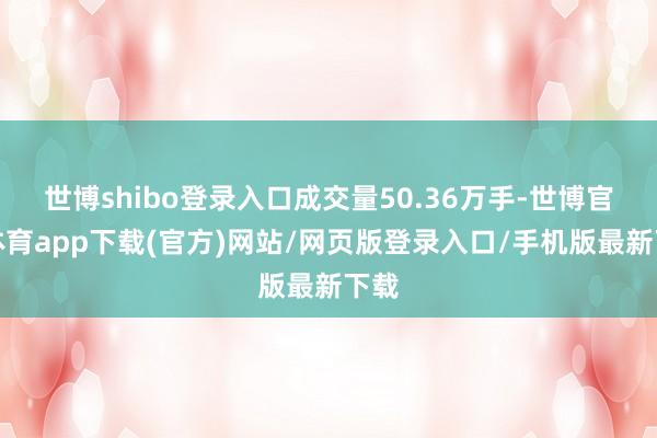 世博shibo登录入口成交量50.36万手-世博官方体育app下载(官方)网站/网页版登录入口/手机版最新下载