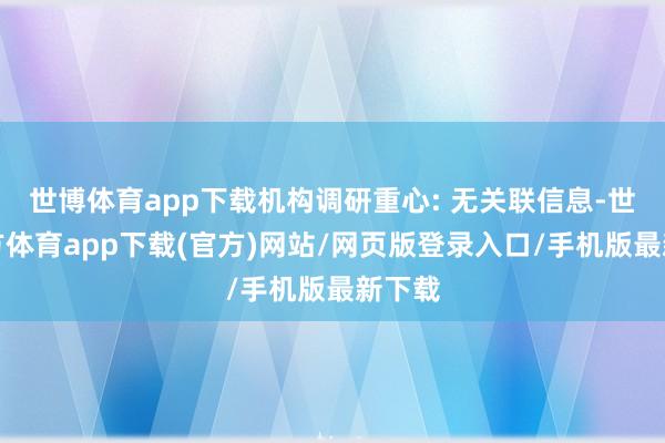 世博体育app下载机构调研重心: 无关联信息-世博官方体育app下载(官方)网站/网页版登录入口/手机版最新下载