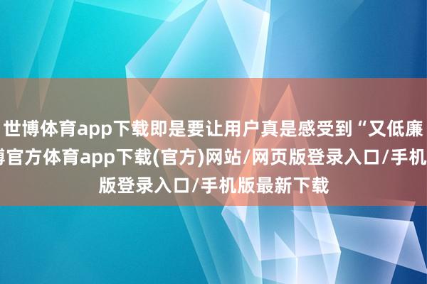 世博体育app下载即是要让用户真是感受到“又低廉又好”-世博官方体育app下载(官方)网站/网页版登录入口/手机版最新下载