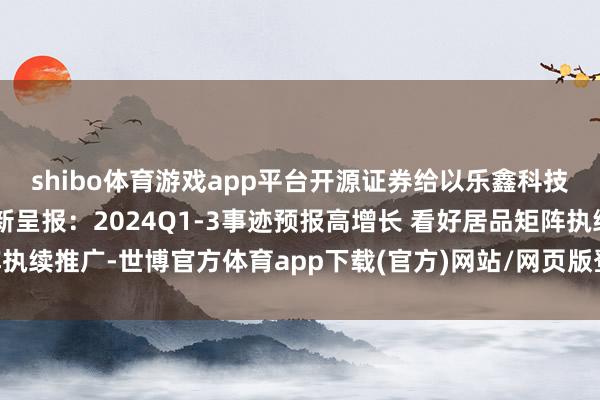 shibo体育游戏app平台开源证券给以乐鑫科技买入评级 公司信息更新呈报：2024Q1-3事迹预报高增长 看好居品矩阵执续推广-世博官方体育app下载(官方)网站/网页版登录入口/手机版最新下载