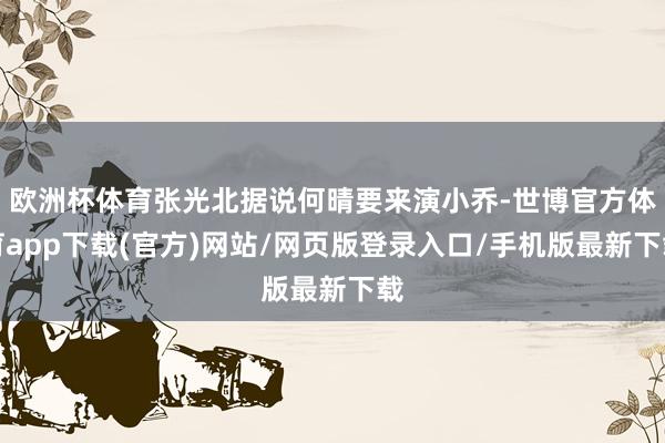 欧洲杯体育张光北据说何晴要来演小乔-世博官方体育app下载(官方)网站/网页版登录入口/手机版最新下载