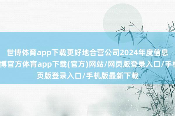 世博体育app下载更好地合营公司2024年度信息清晰使命-世博官方体育app下载(官方)网站/网页版登录入口/手机版最新下载