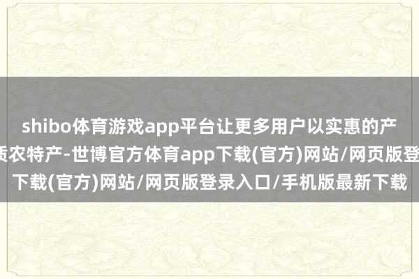 shibo体育游戏app平台让更多用户以实惠的产地价尝鲜五湖四海的优质农特产-世博官方体育app下载(官方)网站/网页版登录入口/手机版最新下载