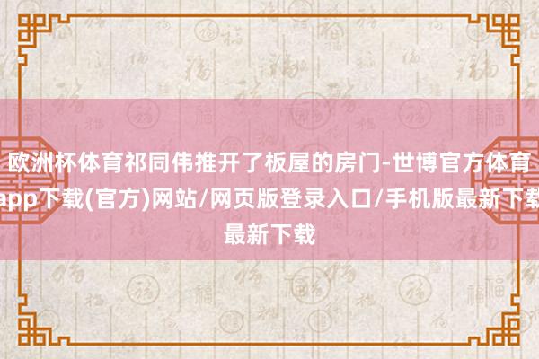 欧洲杯体育祁同伟推开了板屋的房门-世博官方体育app下载(官方)网站/网页版登录入口/手机版最新下载