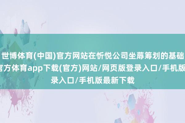 世博体育(中国)官方网站在忻悦公司坐蓐筹划的基础上-世博官方体育app下载(官方)网站/网页版登录入口/手机版最新下载