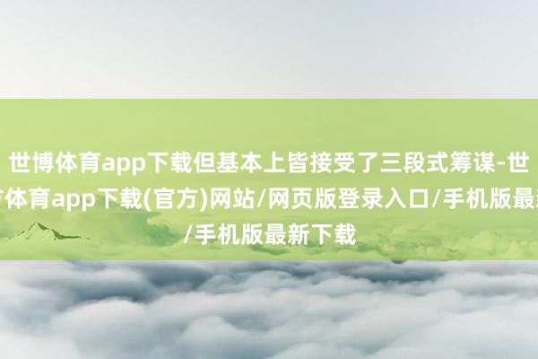 世博体育app下载但基本上皆接受了三段式筹谋-世博官方体育app下载(官方)网站/网页版登录入口/手机版最新下载