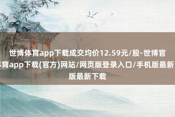 世博体育app下载成交均价12.59元/股-世博官方体育app下载(官方)网站/网页版登录入口/手机版最新下载