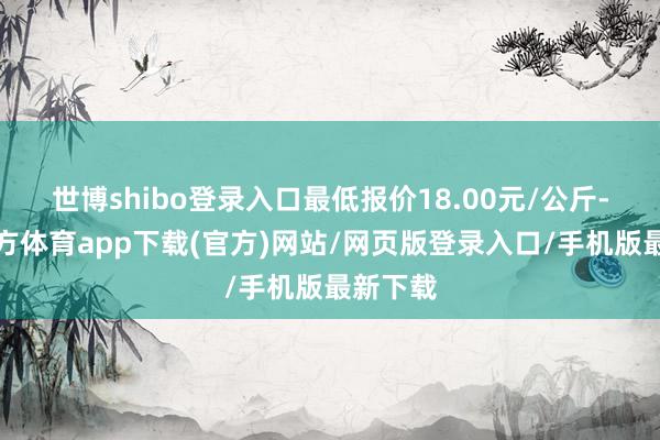 世博shibo登录入口最低报价18.00元/公斤-世博官方体育app下载(官方)网站/网页版登录入口/手机版最新下载