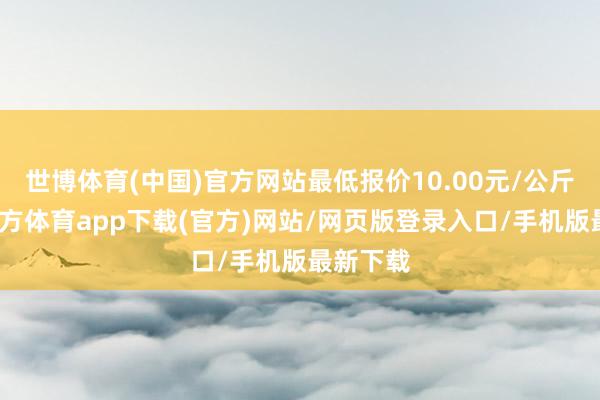 世博体育(中国)官方网站最低报价10.00元/公斤-世博官方体育app下载(官方)网站/网页版登录入口/手机版最新下载