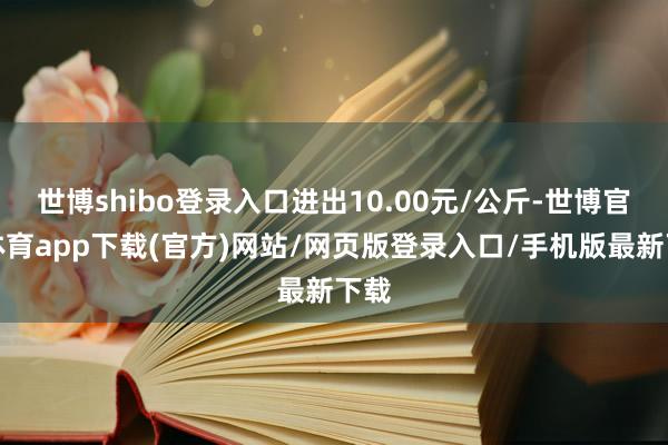 世博shibo登录入口进出10.00元/公斤-世博官方体育app下载(官方)网站/网页版登录入口/手机版最新下载