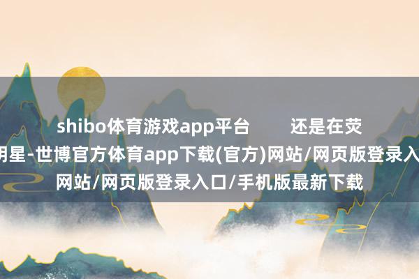 shibo体育游戏app平台        还是在荧幕优势华旷世的女明星-世博官方体育app下载(官方)网站/网页版登录入口/手机版最新下载