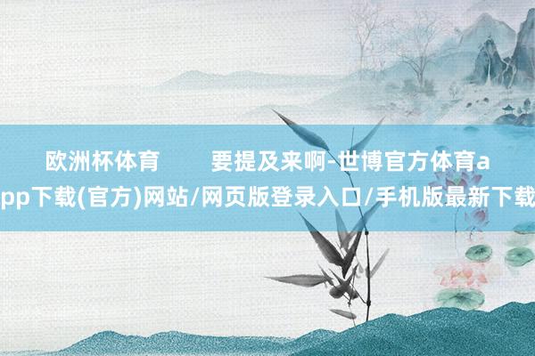 欧洲杯体育        要提及来啊-世博官方体育app下载(官方)网站/网页版登录入口/手机版最新下载