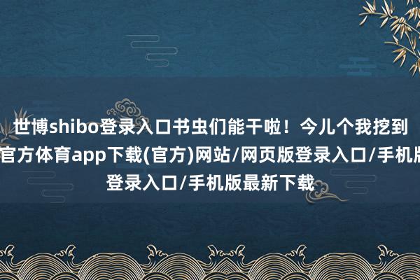 世博shibo登录入口书虫们能干啦！今儿个我挖到宝了-世博官方体育app下载(官方)网站/网页版登录入口/手机版最新下载