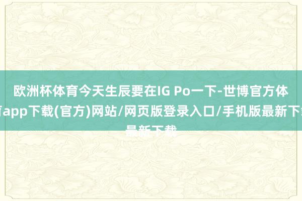 欧洲杯体育今天生辰要在IG Po一下-世博官方体育app下载(官方)网站/网页版登录入口/手机版最新下载