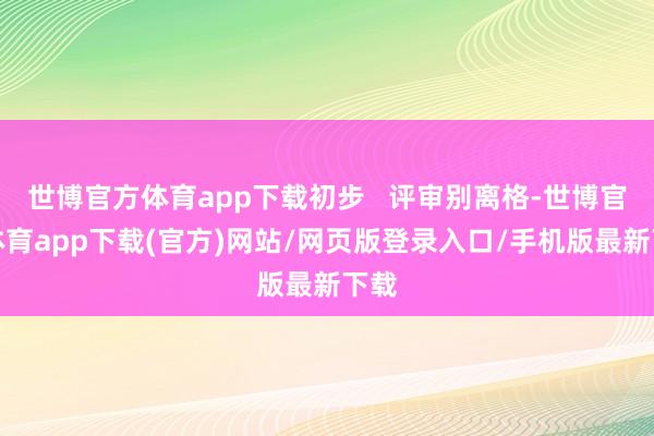 世博官方体育app下载初步   评审别离格-世博官方体育app下载(官方)网站/网页版登录入口/手机版最新下载