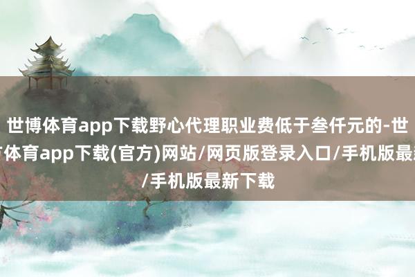 世博体育app下载野心代理职业费低于叁仟元的-世博官方体育app下载(官方)网站/网页版登录入口/手机版最新下载