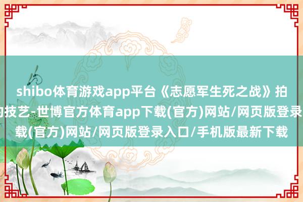 shibo体育游戏app平台《志愿军生死之战》拍摄技艺为3-4年傍边的技艺-世博官方体育app下载(官方)网站/网页版登录入口/手机版最新下载