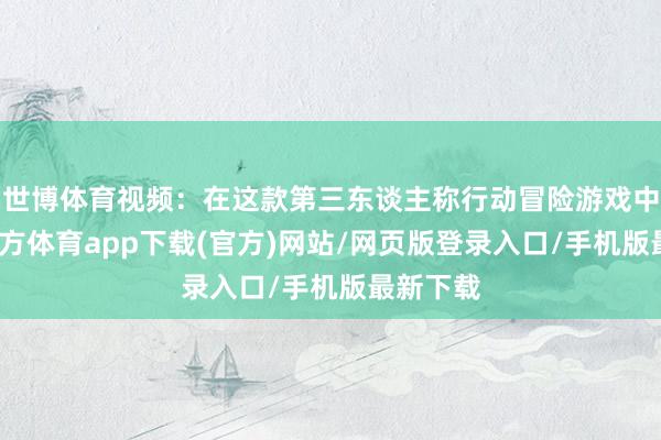 世博体育视频：在这款第三东谈主称行动冒险游戏中-世博官方体育app下载(官方)网站/网页版登录入口/手机版最新下载