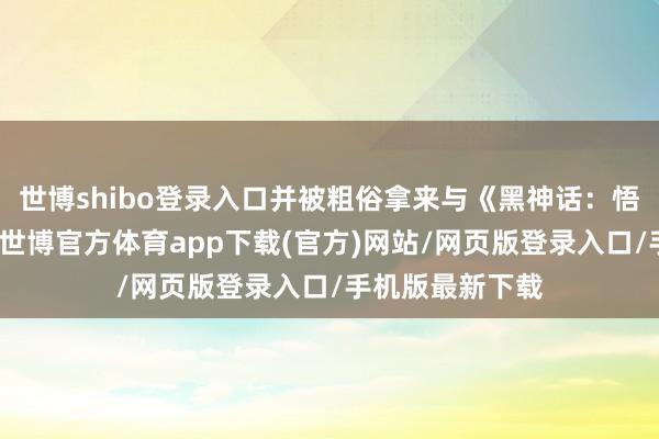 世博shibo登录入口并被粗俗拿来与《黑神话：悟空》进行相比-世博官方体育app下载(官方)网站/网页版登录入口/手机版最新下载