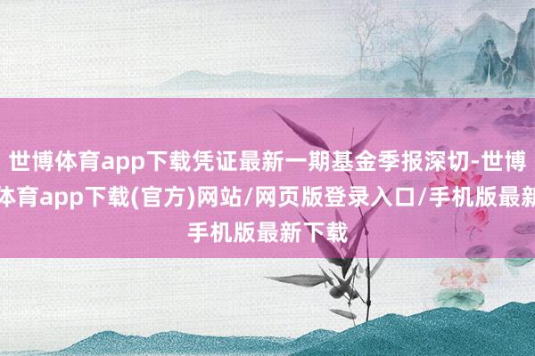 世博体育app下载凭证最新一期基金季报深切-世博官方体育app下载(官方)网站/网页版登录入口/手机版最新下载