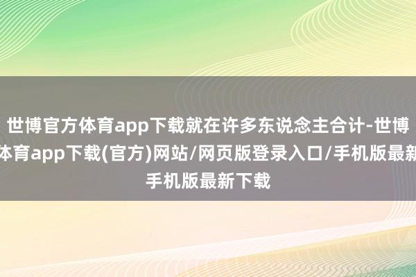 世博官方体育app下载就在许多东说念主合计-世博官方体育app下载(官方)网站/网页版登录入口/手机版最新下载