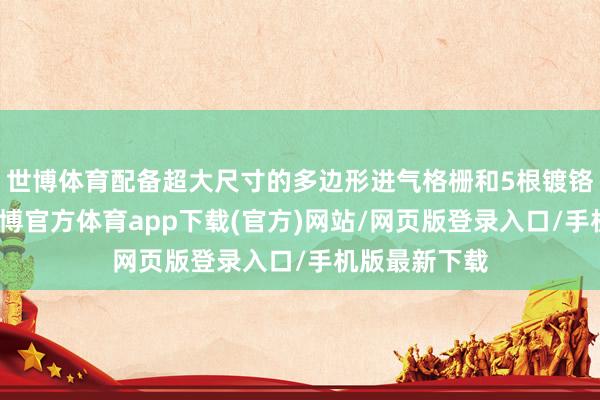 世博体育配备超大尺寸的多边形进气格栅和5根镀铬横条中网-世博官方体育app下载(官方)网站/网页版登录入口/手机版最新下载