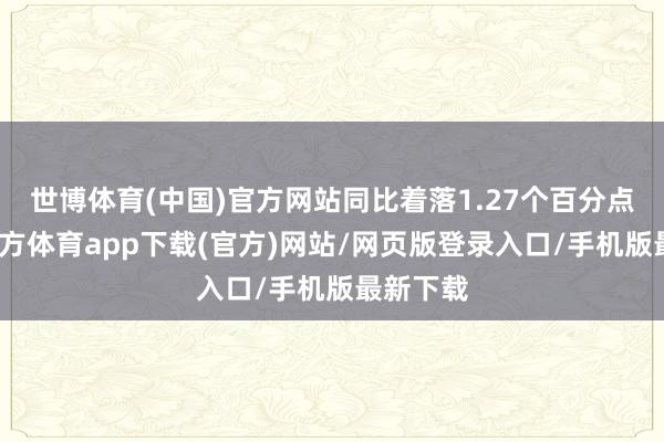 世博体育(中国)官方网站同比着落1.27个百分点-世博官方体育app下载(官方)网站/网页版登录入口/手机版最新下载