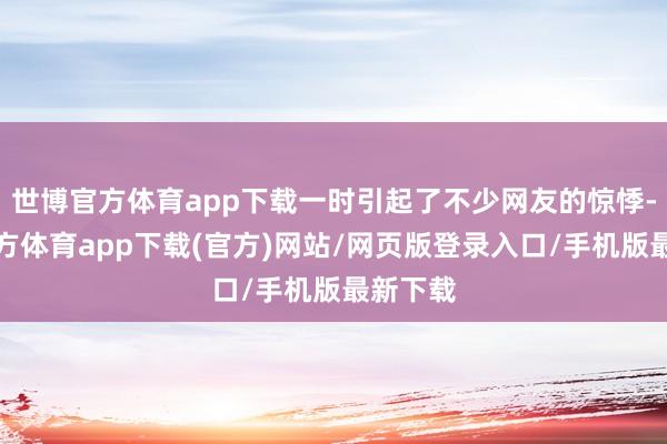 世博官方体育app下载一时引起了不少网友的惊悸-世博官方体育app下载(官方)网站/网页版登录入口/手机版最新下载