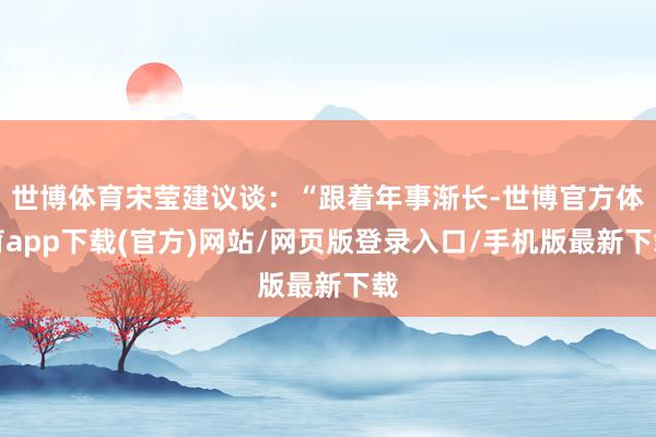 世博体育宋莹建议谈：“跟着年事渐长-世博官方体育app下载(官方)网站/网页版登录入口/手机版最新下载