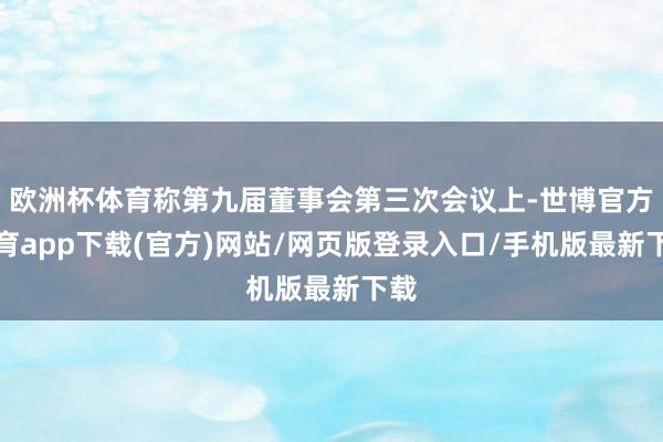 欧洲杯体育称第九届董事会第三次会议上-世博官方体育app下载(官方)网站/网页版登录入口/手机版最新下载