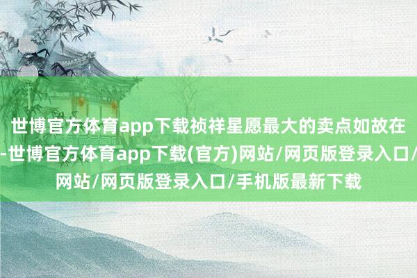 世博官方体育app下载祯祥星愿最大的卖点如故在同品性下的廉价-世博官方体育app下载(官方)网站/网页版登录入口/手机版最新下载