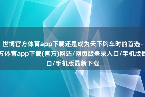 世博官方体育app下载还是成为天下购车时的首选-世博官方体育app下载(官方)网站/网页版登录入口/手机版最新下载