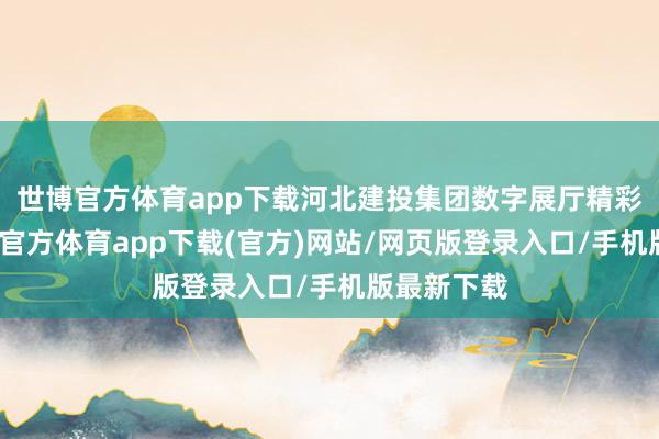 世博官方体育app下载河北建投集团数字展厅精彩亮相-世博官方体育app下载(官方)网站/网页版登录入口/手机版最新下载