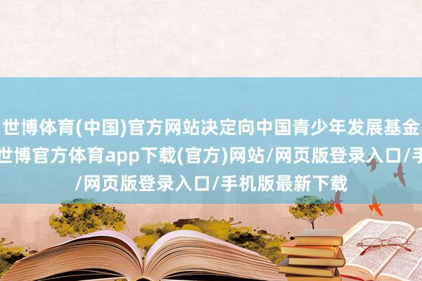 世博体育(中国)官方网站决定向中国青少年发展基金会捐赠1亿元-世博官方体育app下载(官方)网站/网页版登录入口/手机版最新下载